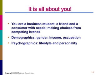 Copyright © 2014 Pearson Canada Inc.
1 - 2
It is all about you!
• You are a business student, a friend and a
consumer with needs; making choices from
competing brands
• Demographics: gender, income, occupation
• Psychographics: lifestyle and personality
 