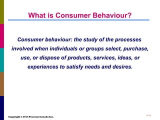 Copyright © 2014 Pearson Canada Inc.
1 - 3
What is Consumer Behaviour?
Consumer behaviour: the study of the processes
involved when individuals or groups select, purchase,
use, or dispose of products, services, ideas, or
experiences to satisfy needs and desires.
 