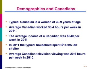 Copyright © 2014 Pearson Canada Inc.
1 - 8
Demographics and Canadians
• Typical Canadian is a woman of 39.9 years of age
• Average Canadian worked 36.4 hours per week in
2011.
• The average income of a Canadian was $840 per
week in 2011
• In 2011 the typical household spent $14,997 on
shelter
• Average Canadian television viewing was 20.6 hours
per week in 2010
 