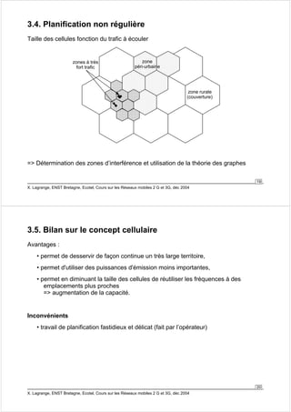 19 
3.4. Planification non régulière 
Taille des cellules fonction du trafic à écouler 
zones à très 
fort trafic 
zone rurale 
(couverture) 
zone 
péri-urbaine 
= Détermination des zones d’interférence et utilisation de la théorie des graphes 
X. Lagrange, ENST Bretagne, Ecotel, Cours sur les Réseaux mobiles 2 G et 3G, déc 2004 
20 
3.5. Bilan sur le concept cellulaire 
Avantages : 
• permet de desservir de façon continue un très large territoire, 
• permet d'utiliser des puissances d'émission moins importantes, 
• permet en diminuant la taille des cellules de réutiliser les fréquences à des 
emplacements plus proches 
= augmentation de la capacité. 
Inconvénients 
• travail de planification fastidieux et délicat (fait par l’opérateur) 
X. Lagrange, ENST Bretagne, Ecotel, Cours sur les Réseaux mobiles 2 G et 3G, déc 2004 
 