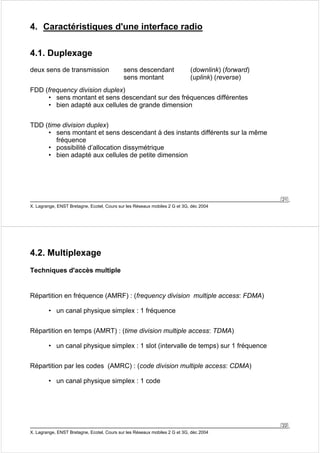 21 
4. Caractéristiques d'une interface radio 
4.1. Duplexage 
deux sens de transmission sens descendant (downlink) (forward) 
sens montant (uplink) (reverse) 
FDD (frequency division duplex) 
• sens montant et sens descendant sur des fréquences différentes 
• bien adapté aux cellules de grande dimension 
TDD (time division duplex) 
• sens montant et sens descendant à des instants différents sur la même 
fréquence 
• possibilité d’allocation dissymétrique 
• bien adapté aux cellules de petite dimension 
X. Lagrange, ENST Bretagne, Ecotel, Cours sur les Réseaux mobiles 2 G et 3G, déc 2004 
22 
4.2. Multiplexage 
Techniques d'accès multiple 
Répartition en fréquence (AMRF) : (frequency division multiple access: FDMA) 
• un canal physique simplex : 1 fréquence 
Répartition en temps (AMRT) : (time division multiple access: TDMA) 
• un canal physique simplex : 1 slot (intervalle de temps) sur 1 fréquence 
Répartition par les codes (AMRC) : (code division multiple access: CDMA) 
• un canal physique simplex : 1 code 
X. Lagrange, ENST Bretagne, Ecotel, Cours sur les Réseaux mobiles 2 G et 3G, déc 2004 
 