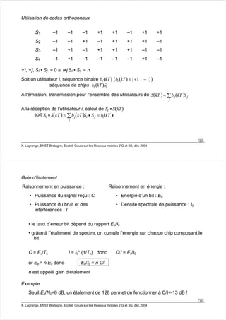 29 
Utilisation de codes orthogonaux 
S1 –1 –1 –1 +1 +1 –1 +1 +1 
S2 –1 –1 +1 –1 +1 +1 +1 –1 
S3 –1 +1 –1 +1 +1 +1 –1 –1 
S4 –1 +1 –1 –1 –1 –1 +1 –1 
∀i, ∀j, Si • Sj = 0 si i≠j Si • Si = n 
Soit un utilisateur i, séquence binaire bi (kT) (bi (kT)∈{+1 ; −1}) 
séquence de chips bi (kT)Si 
A l'émission, transmission pour l'ensemble des utilisateurs de ( ) = Σ ( ) 
i • = Σ j i • j = 
X. Lagrange, ENST Bretagne, Ecotel, Cours sur les Réseaux mobiles 2 G et 3G, déc 2004 
S kT bj kT S j 
j 
A la réception de l'utilisateur i, calcul de Si • S(kT) 
soit S S(kT ) b (kT )S S bi(kT )n 
j 
• le taux d’erreur bit dépend du rapport Eb/I0 
• grâce à l’étalement de spectre, on cumule l’énergie sur chaque chip composant le 
bit 
30 
Gain d’étalement 
Raisonnement en puissance : 
• Puissance du signal reçu : C 
• Puissance du bruit et des 
interférences : I 
Raisonnement en énergie : 
• Energie d’un bit : Eb 
• Densité spectrale de puissance : I0 
C = Ec/Tc I = I0* (1/Tc) donc C/I = Ec/I0 
or Eb = n Ec donc Eb/I0 = n C/I 
n est appelé gain d’étalement 
Exemple 
Seuil Eb/N0=6 dB, un étalement de 128 permet de fonctionner à C/I=-13 dB ! 
X. Lagrange, ENST Bretagne, Ecotel, Cours sur les Réseaux mobiles 2 G et 3G, déc 2004 
 