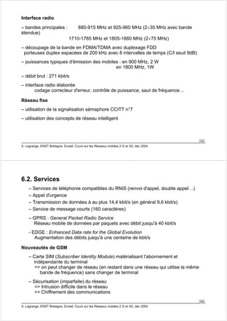 43 
Interface radio 
– bandes principales : 880-915 MHz et 925-960 MHz (2×35 MHz avec bande 
étendue) 
1710-1785 MHz et 1805-1880 MHz (2×75 MHz) 
– découpage de la bande en FDMA/TDMA avec duplexage FDD 
porteuses duplex espacées de 200 kHz avec 8 intervalles de temps (C/I seuil 9dB) 
– puissances typiques d'émission des mobiles : en 900 MHz, 2 W 
en 1800 MHz, 1W 
– débit brut : 271 kbit/s 
– interface radio élaborée 
codage correcteur d'erreur, contrôle de puissance, saut de fréquence… 
Réseau fixe 
– utilisation de la signalisation sémaphore CCITT n°7 
– utilisation des concepts de réseau intelligent 
X. Lagrange, ENST Bretagne, Ecotel, Cours sur les Réseaux mobiles 2 G et 3G, déc 2004 
44 
6.2. Services 
– Services de téléphonie compatibles du RNIS (renvoi d'appel, double appel…) 
– Appel d'urgence 
– Transmission de données à au plus 14,4 kbit/s (en général 9,6 kbit/s) 
– Service de message courts (160 caractères) 
– GPRS : General Packet Radio Service 
Réseau mobile de données par paquets avec débit jusqu'à 40 kbit/s 
- EDGE : Enhanced Data rate for the Global Evolution 
Augmentation des débits jusqu'à une centaine de kbit/s 
Nouveautés de GSM 
– Carte SIM (Subscriber Identity Module) matérialisant l'abonnement et 
indépendante du terminal 
= on peut changer de réseau (en restant dans une réseau qui utilise la même 
bande de fréquence) sans changer de terminal 
– Sécurisation (imparfaite) du réseau 
= Intrusion difficile dans le réseau 
= Chiffrement des communications 
X. Lagrange, ENST Bretagne, Ecotel, Cours sur les Réseaux mobiles 2 G et 3G, déc 2004 
 