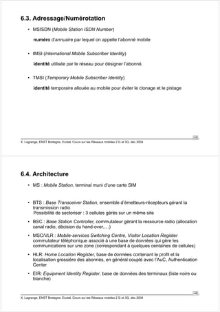 45 
6.3. Adressage/Numérotation 
• MSISDN (Mobile Station ISDN Number) 
numéro d’annuaire par lequel on appelle l’abonné mobile 
• IMSI (International Mobile Subscriber Identity) 
identité utilisée par le réseau pour désigner l’abonné. 
• TMSI (Temporary Mobile Subscriber Identity) 
identité temporaire allouée au mobile pour éviter le clonage et le pistage 
X. Lagrange, ENST Bretagne, Ecotel, Cours sur les Réseaux mobiles 2 G et 3G, déc 2004 
• BTS : Base Transceiver Station, ensemble d’émetteurs-récepteurs gérant la 
transmission radio 
Possibilité de sectoriser : 3 cellules gérés sur un même site 
• BSC : Base Station Controller, commutateur gérant la ressource radio (allocation 
canal radio, décision du hand-over,…) 
• MSC/VLR : Mobile-services Switching Centre, Visitor Location Register 
commutateur téléphonique associé à une base de données qui gère les 
communications sur une zone (correspondant à quelques centaines de cellules) 
• HLR: Home Location Register, base de données contenant le profil et la 
localisation grossière des abonnés, en général couplé avec l’AuC, Authentication 
Center 
• EIR: Equipment Identity Register, base de données des terminaux (liste noire ou 
blanche) 
46 
6.4. Architecture 
• MS : Mobile Station, terminal muni d’une carte SIM 
X. Lagrange, ENST Bretagne, Ecotel, Cours sur les Réseaux mobiles 2 G et 3G, déc 2004 
 