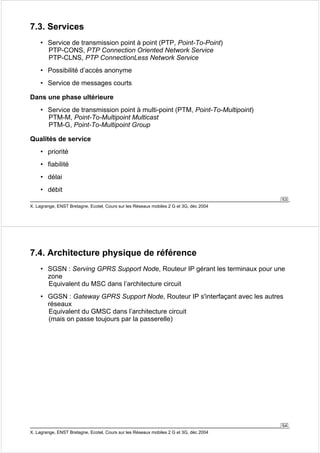 53 
7.3. Services 
• Service de transmission point à point (PTP, Point-To-Point) 
PTP-CONS, PTP Connection Oriented Network Service 
PTP-CLNS, PTP ConnectionLess Network Service 
• Possibilité d’accès anonyme 
• Service de messages courts 
Dans une phase ultérieure 
• Service de transmission point à multi-point (PTM, Point-To-Multipoint) 
PTM-M, Point-To-Multipoint Multicast 
PTM-G, Point-To-Multipoint Group 
Qualités de service 
• priorité 
• fiabilité 
• délai 
• débit 
X. Lagrange, ENST Bretagne, Ecotel, Cours sur les Réseaux mobiles 2 G et 3G, déc 2004 
• SGSN : Serving GPRS Support Node, Routeur IP gérant les terminaux pour une 
zone 
Equivalent du MSC dans l’architecture circuit 
• GGSN : Gateway GPRS Support Node, Routeur IP s'interfaçant avec les autres 
réseaux 
Equivalent du GMSC dans l’architecture circuit 
(mais on passe toujours par la passerelle) 
54 
7.4. Architecture physique de référence 
X. Lagrange, ENST Bretagne, Ecotel, Cours sur les Réseaux mobiles 2 G et 3G, déc 2004 
 