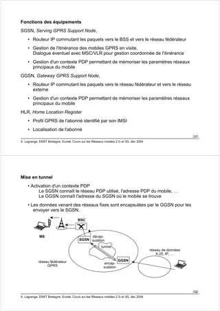 57 
Fonctions des équipements 
SGSN, Serving GPRS Support Node, 
• Routeur IP commutant les paquets vers le BSS et vers le réseau fédérateur 
• Gestion de l'itinérance des mobiles GPRS en visite, 
Dialogue éventuel avec MSC/VLR pour gestion coordonnée de l'itinérance 
• Gestion d'un contexte PDP permettant de mémoriser les paramètres réseaux 
principaux du mobile 
GGSN, Gateway GPRS Support Node, 
• Routeur IP commutant les paquets vers le réseau fédérateur et vers le réseau 
externe 
• Gestion d'un contexte PDP permettant de mémoriser les paramètres réseaux 
principaux du mobile 
HLR, Home Location Register 
• Profil GPRS de l'abonné identifié par son IMSI 
• Localisation de l'abonné 
X. Lagrange, ENST Bretagne, Ecotel, Cours sur les Réseaux mobiles 2 G et 3G, déc 2004 
58 
Mise en tunnel 
• Activation d'un contexte PDP 
Le SGSN connaît le réseau PDP utilisé, l'adresse PDP du mobile, … 
Le GGSN connaît l'adresse du SGSN où le mobile se trouve 
• Les données venant des réseaux fixes sont encapsulées par le GGSN pour les 
envoyer vers le SGSN. 
MS 
BSC 
SGSN 
décap-sulation 
X. Lagrange, ENST Bretagne, Ecotel, Cours sur les Réseaux mobiles 2 G et 3G, déc 2004 
réseau de données 
X.25, IP, … 
réseau fédérateur GGSN 
GPRS 
tunnel 
encap-sulation 
 