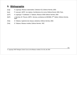 9. Bibliographie 
[Lag] X. Lagrange, Réseaux radiomobiles, Collection IC2, Editions Hermès, 2000. 
[Les] P. Lescuyer, UMTS : les origines, l'architecture et la norme, Editions Dunod, 2000, Paris. 
[LGT] X. Lagrange, P. Godlewski, S. Tabbane, Réseaux GSM, Editions Hermès, 2000 
[SaT] J. Sanchez, M. Thioune, UMTS : Services, architecture et WCDMA, 2ème édition, Editions Hermès, 
75 
2004. 
[Tab] S. Tabbane, Ingénierie des réseaux cellulaires, Editions Hermès, 2002. 
[Tab] S. Tabbane, Réseaux mobiles, Editions Hermès, 1997. 
X. Lagrange, ENST Bretagne, Ecotel, Cours sur les Réseaux mobiles 2 G et 3G, déc 2004 
