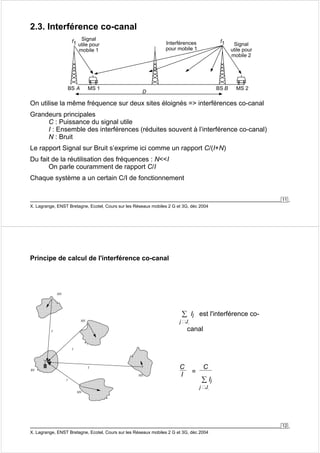 11 
2.3. Interférence co-canal 
Signal 
utile pour 
mobile 1 
f1 f1 
X. Lagrange, ENST Bretagne, Ecotel, Cours sur les Réseaux mobiles 2 G et 3G, déc 2004 
Signal 
utile pour 
mobile 2 
Interférences 
pour mobile 1 
BS A MS 1 D BS B MS 2 
On utilise la même fréquence sur deux sites éloignés => interférences co-canal 
Grandeurs principales 
C : Puissance du signal utile 
I : Ensemble des interférences (réduites souvent à l’interférence co-canal) 
N : Bruit 
Le rapport Signal sur Bruit s’exprime ici comme un rapport C/(I+N) 
Du fait de la réutilisation des fréquences : N<<I 
On parle couramment de rapport C/I 
Chaque système a un certain C/I de fonctionnement 
12 
Principe de calcul de l'interférence co-canal 
I 
I 
I 
I 
MS 
MS 
MS 
MS 
BS 
Σ 
j J. 
Ij est l'interférence co-canal 
C 
I = 
C 
Σ 
j J. 
X. Lagrange, ENST Bretagne, Ecotel, Cours sur les Réseaux mobiles 2 G et 3G, déc 2004 
Ij 
 