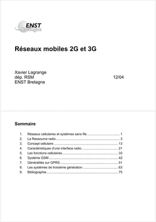 Réseaux mobiles 2G et 3G 
Xavier Lagrange 
dép. RSM 12/04 
ENST Bretagne 
Sommaire 
1. Réseaux cellulaires et systèmes sans fils .................................... 1 
2. La Ressource radio....................................................................... 3 
3. Concept cellulaire ....................................................................... 13 
4. Caractéristiques d'une interface radio ........................................ 21 
5. Les fonctions cellulaires.............................................................. 33 
6. Système GSM............................................................................. 42 
7. Généralités sur GPRS ................................................................ 51 
8. Les systèmes de troisième génération ....................................... 63 
9. Bibliographie ............................................................................... 75 
 