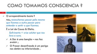 COMO TOMAMOS CONSCIENCIA ?
 O arrependimento basta ?
Não, necessitamos passar pelo mesmo
que fizemos o outro passar para
entender e sentir o que fizemos.
É a Lei de Causa & Efeito.
Sofrimento = crise salutar que nos
leva a cura.
 A Dor é uma benção – nos faz
evoluir ;
 O Prazer desenfreado é um perigo
nos detém na inferioridade ;
13
 