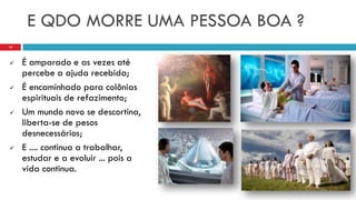 E QDO MORRE UMA PESSOA BOA ?
 É amparado e as vezes até
percebe a ajuda recebida;
 É encaminhado para colônias
espirituais de refazimento;
 Um mundo novo se descortina,
liberta-se de pesos
desnecessários;
 E .... continua a trabalhar,
estudar e a evoluir ... pois a
vida continua.
14
 