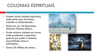 COLONIAS ESPIRITUAIS
 Existem varias cidades espirituais,
onde existe paz, harmonia,
trabalho e solidariedade...
 Nosso Lar, Lar da Esperança,
Tectronix (Thomas Edson) ...
 Porém existem cidades nas trevas
onde predomina a ganancia,
guerras por poder e domínio,
sensualidade, dores e
sofrimentos...
 Somos 35 bilhões de alunos...
15
 