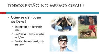 TODOS ESTÃO NO MESMO GRAU ?
 Como se distribuem
na Terra ?
 Em Expiação – aprender
lições;
 Em Provas – testar se sabe
as lições;
 Em Missões – a serviço do
próximo;
16
 