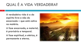 QUAL É A VIDA VERDADEIRA?
A verdadeira vida é a do
espírito livre e não do
encarnado – que está cativo
na matéria.
A fase encarnado, e material,
é provisória e temporal.
A fase espiritual, e etérica, é
permanente e eterna.
3
 