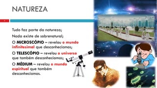 NATUREZA
Tudo faz parte da natureza;
Nada existe de sobrenatural;
O MICROSCÓPIO – revelou o mundo
infinitesimal que desconhecíamos;
O TELESCÓPIO – revelou o universo
que também desconhecíamos;
O MÉDIUM – revelou o mundo
espiritual que também
desconhecíamos.
4
 