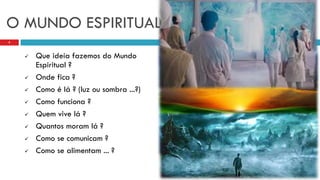  Que ideia fazemos do Mundo
Espiritual ?
 Onde fica ?
 Como é lá ? (luz ou sombra ...?)
 Como funciona ?
 Quem vive lá ?
 Quantos moram lá ?
 Como se comunicam ?
 Como se alimentam ... ?
5
O MUNDO ESPIRITUAL
 