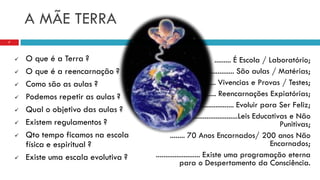 A MÃE TERRA
 O que é a Terra ?
 O que é a reencarnação ?
 Como são as aulas ?
 Podemos repetir as aulas ?
 Qual o objetivo das aulas ?
 Existem regulamentos ?
 Qto tempo ficamos na escola
física e espiritual ?
 Existe uma escala evolutiva ?
7
......... É Escola / Laboratório;
................. São aulas / Matérias;
.................. Vivencias e Provas / Testes;
................... Reencarnações Expiatórias;
................................ Evoluir para Ser Feliz;
.....................................Leis Educativas e Não
Punitivas;
........ 70 Anos Encarnados/ 200 anos Não
Encarnados;
........................ Existe uma programação eterna
para o Despertamento da Consciência.
 