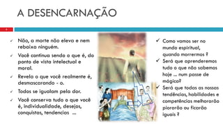 A DESENCARNAÇÃO
 Não, a morte não eleva e nem
rebaixa ninguém.
 Você continua sendo o que é, do
ponto de vista intelectual e
moral.
 Revela o que você realmente é,
desmascarando - o.
 Todos se igualam pela dor.
 Você conserva tudo o que você
é, individualidade, desejos,
conquistas, tendencias ...
8
 Como vamos ser no
mundo espiritual,
quando morrermos ?
 Será que aprenderemos
tudo o que não sabemos
hoje ... num passe de
mágica?
 Será que todas as nossas
tendências, habilidades e
competências melhorarão
piorarão ou ficarão
iguais ?
 