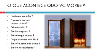 O QUE ACONTECE QDO VC MORRE ?
 Nós tornamos anjos ?
 Para onde vai uma
pessoa comum ?
 Existe escolha ?
 Ela fica surpresa ?
 Ela sabe que morreu ?
 O que acontece com ela ?
 Ela sofre, sente dor, pensa ?
 Ela tem necessidades ?
9
 