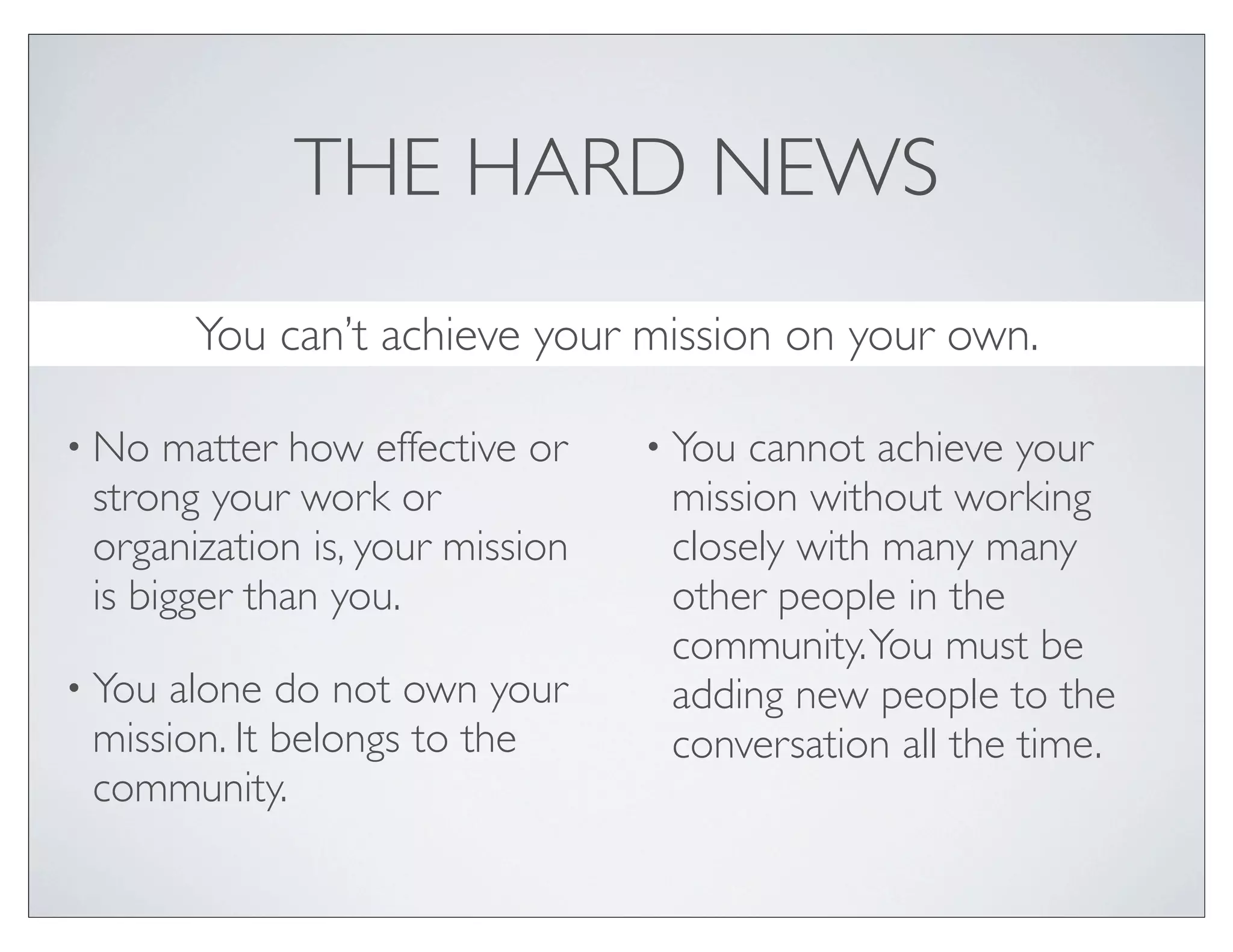 THE HARD NEWS
        You can’t achieve your mission on your own.

• No  matter how effective or    • You cannot achieve your
 strong your work or              mission without working
 organization is, your mission    closely with many many
 is bigger than you.              other people in the
                                  community. You must be
• Youalone do not own your        adding new people to the
 mission. It belongs to the       conversation all the time.
 community.
 