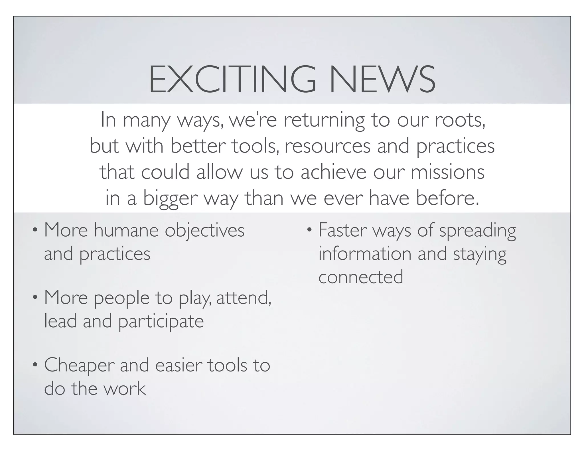 EXCITING NEWS
          In many ways, we’re returning to our roots,
         but with better tools, resources and practices
          that could allow us to achieve our missions
           in a bigger way than we ever have before.
• More humane objectives         • Faster
                                        ways of spreading
 and practices                    information and staying
                                  connected
• More people to play, attend,
 lead and participate

• Cheaperand easier tools to
 do the work
 