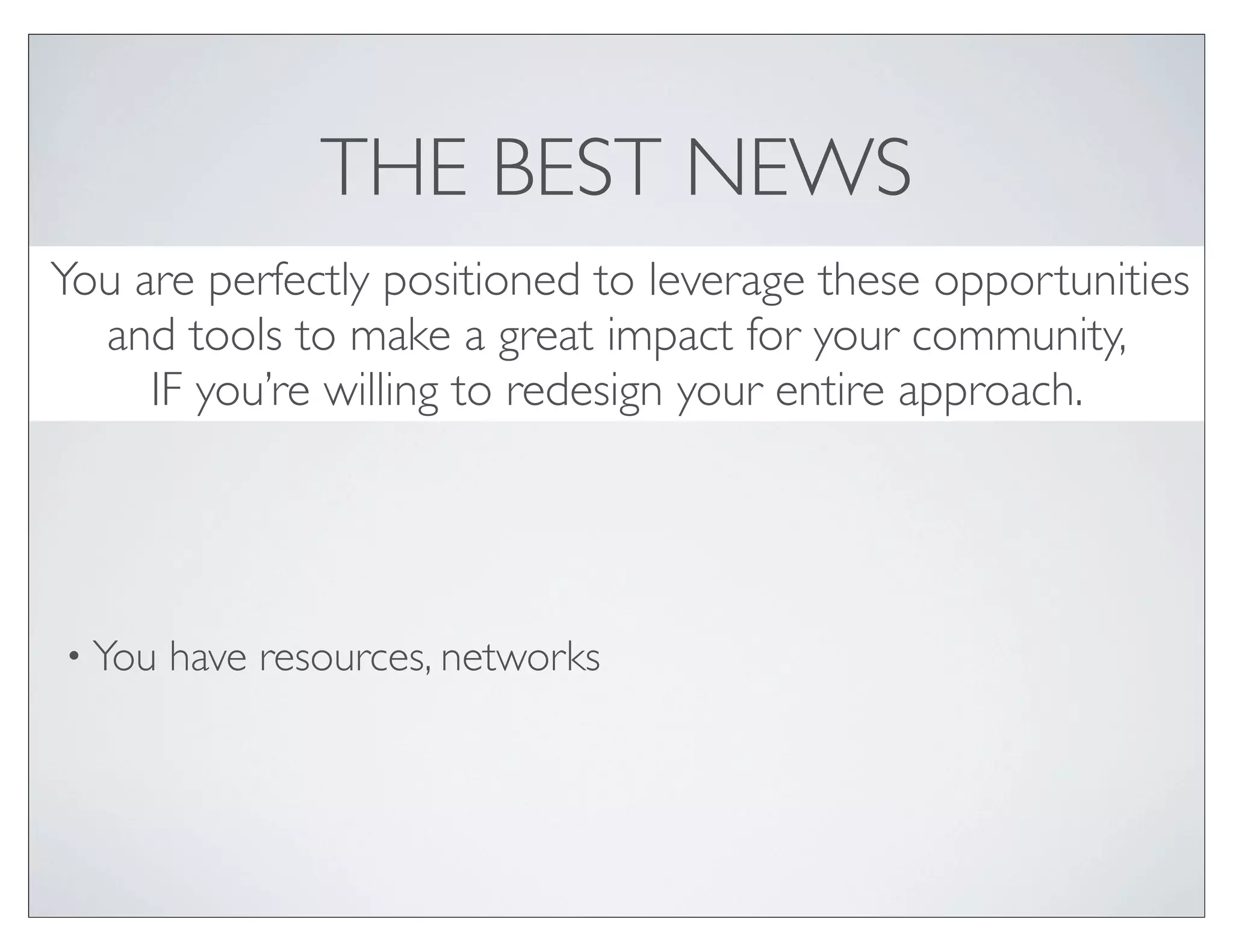 THE BEST NEWS
You are perfectly positioned to leverage these opportunities
  and tools to make a great impact for your community,
     IF you’re willing to redesign your entire approach.




• You   have resources, networks
 