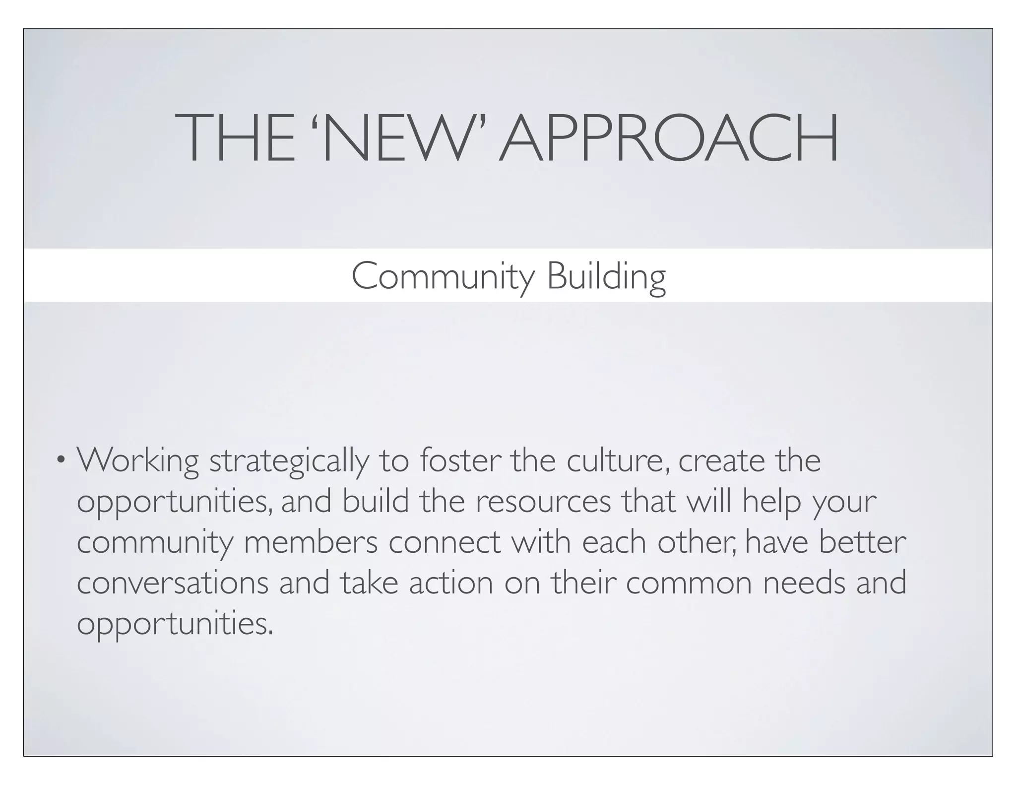 THE ‘NEW’ APPROACH
                    Community Building



• Working strategically to foster the culture, create the
 opportunities, and build the resources that will help your
 community members connect with each other, have better
 conversations and take action on their common needs and
 opportunities.
 