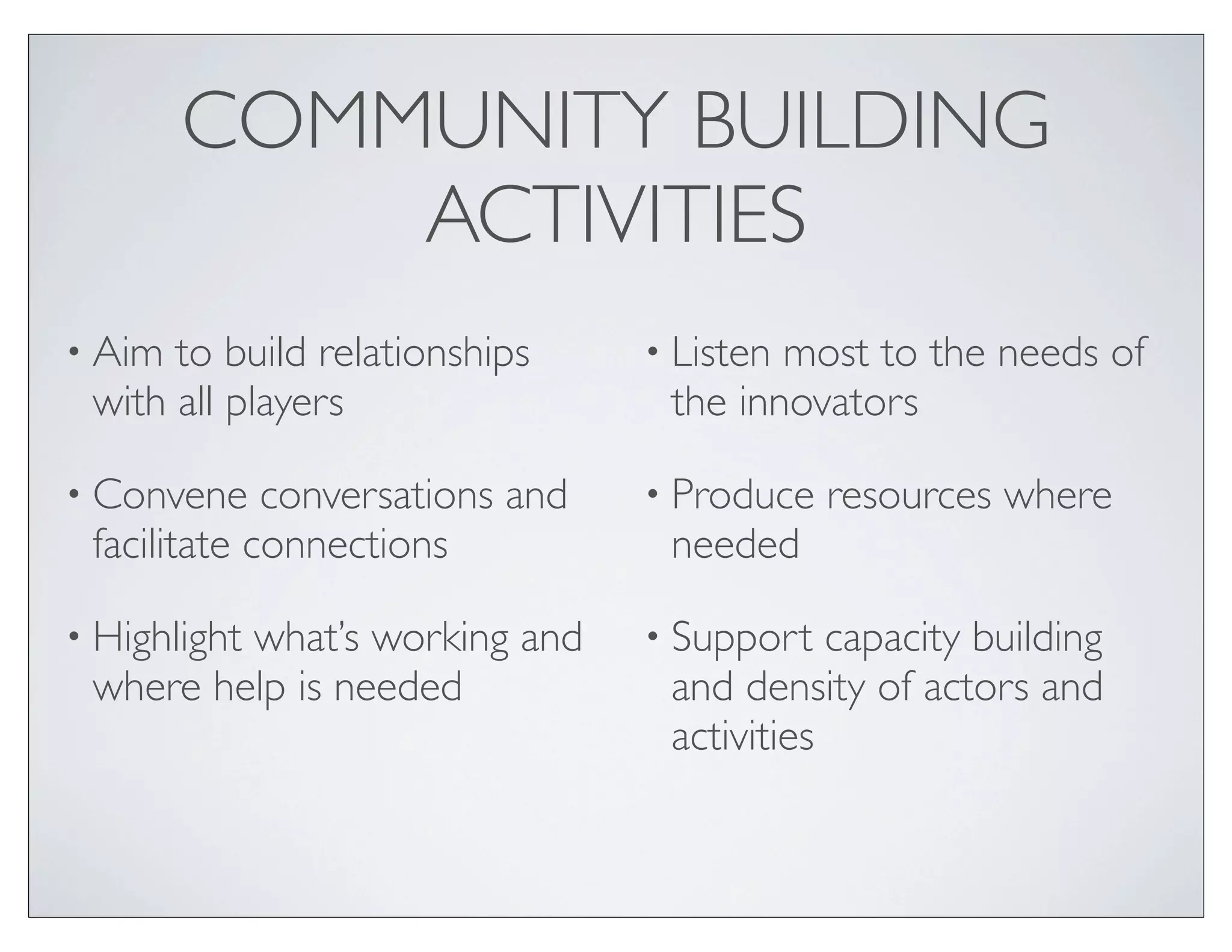COMMUNITY BUILDING
            ACTIVITIES
• Aim to build relationships     • Listenmost to the needs of
 with all players                 the innovators

• Convene    conversations and   • Produce   resources where
 facilitate connections           needed

• Highlight
         what’s working and      • Support   capacity building
 where help is needed             and density of actors and
                                  activities
 