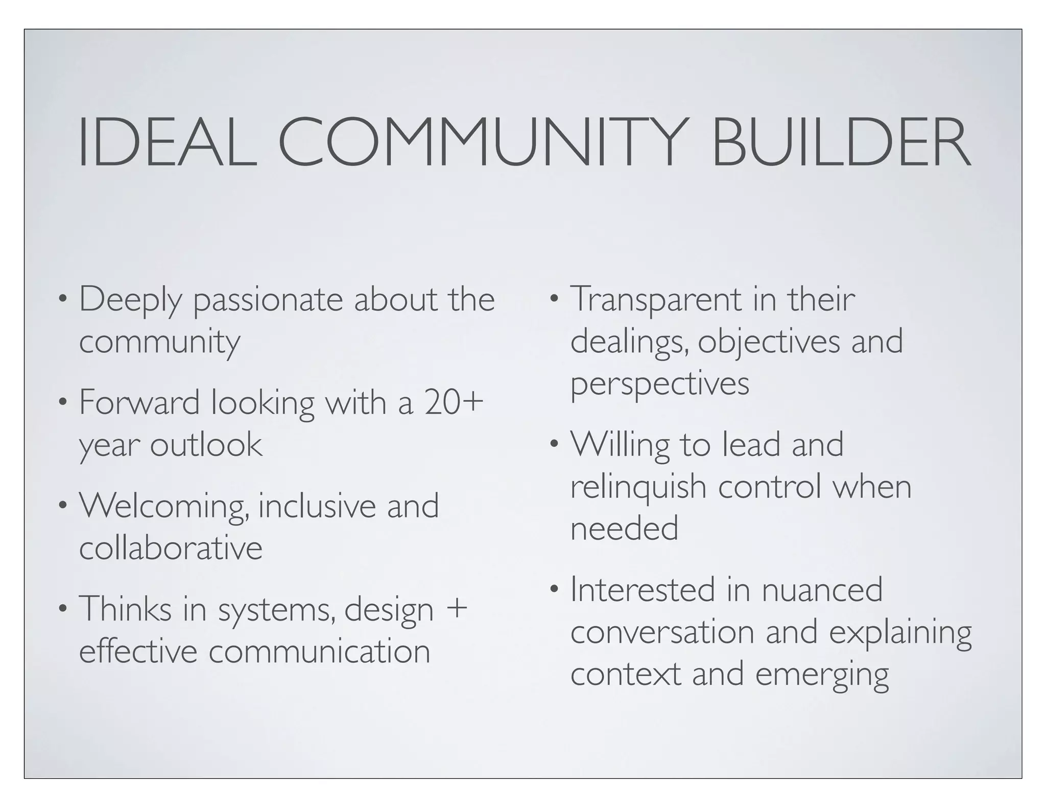 IDEAL COMMUNITY BUILDER

• Deeply
      passionate about the      • Transparent  in their
 community                       dealings, objectives and
• Forward
                                 perspectives
          looking with a 20+
 year outlook                   • Willingto lead and
• Welcoming, inclusive
                                 relinquish control when
                         and
                                 needed
 collaborative
                                • Interested
                                           in nuanced
• Thinks in systems, design +
                                 conversation and explaining
 effective communication
                                 context and emerging
 