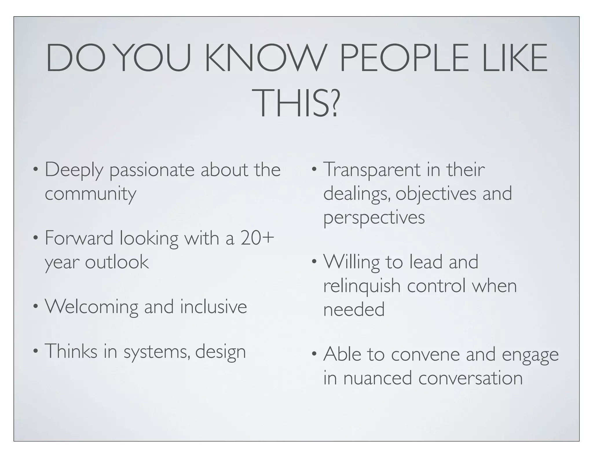 DO YOU KNOW PEOPLE LIKE
          THIS?
• Deeply
      passionate about the      • Transparent  in their
 community                       dealings, objectives and
                                 perspectives
• Forward looking with a 20+
 year outlook                   • Willingto lead and
                                 relinquish control when
• Welcoming     and inclusive    needed
• Thinks   in systems, design   • Ableto convene and engage
                                 in nuanced conversation
 