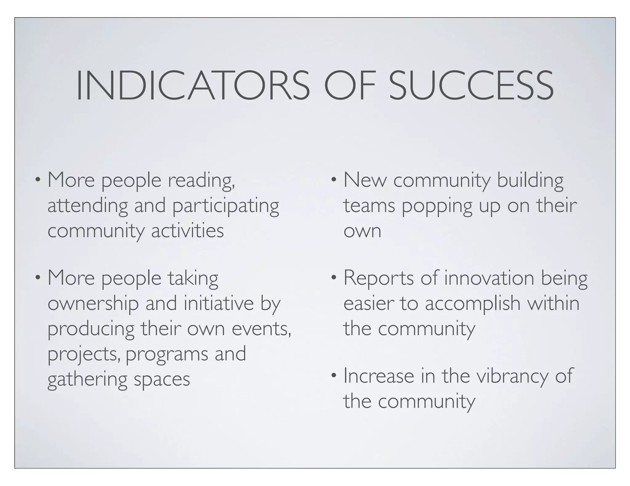 INDICATORS OF SUCCESS

• More people reading,         • New community building
 attending and participating    teams popping up on their
 community activities           own

• More people taking           • Reports of innovation being
 ownership and initiative by    easier to accomplish within
 producing their own events,    the community
 projects, programs and
 gathering spaces              • Increase
                                       in the vibrancy of
                                the community
 