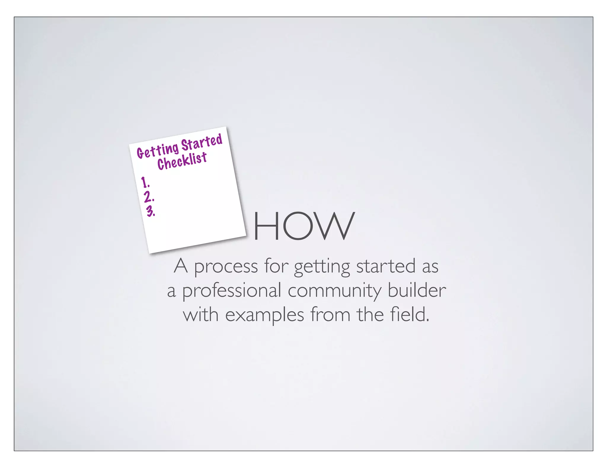 a r te d
Ge t t i ng St t
               s
     Che ck li
1.
 2.

                         HOW
 3.



        A process for getting started as
       a professional community builder
         with examples from the ﬁeld.
 