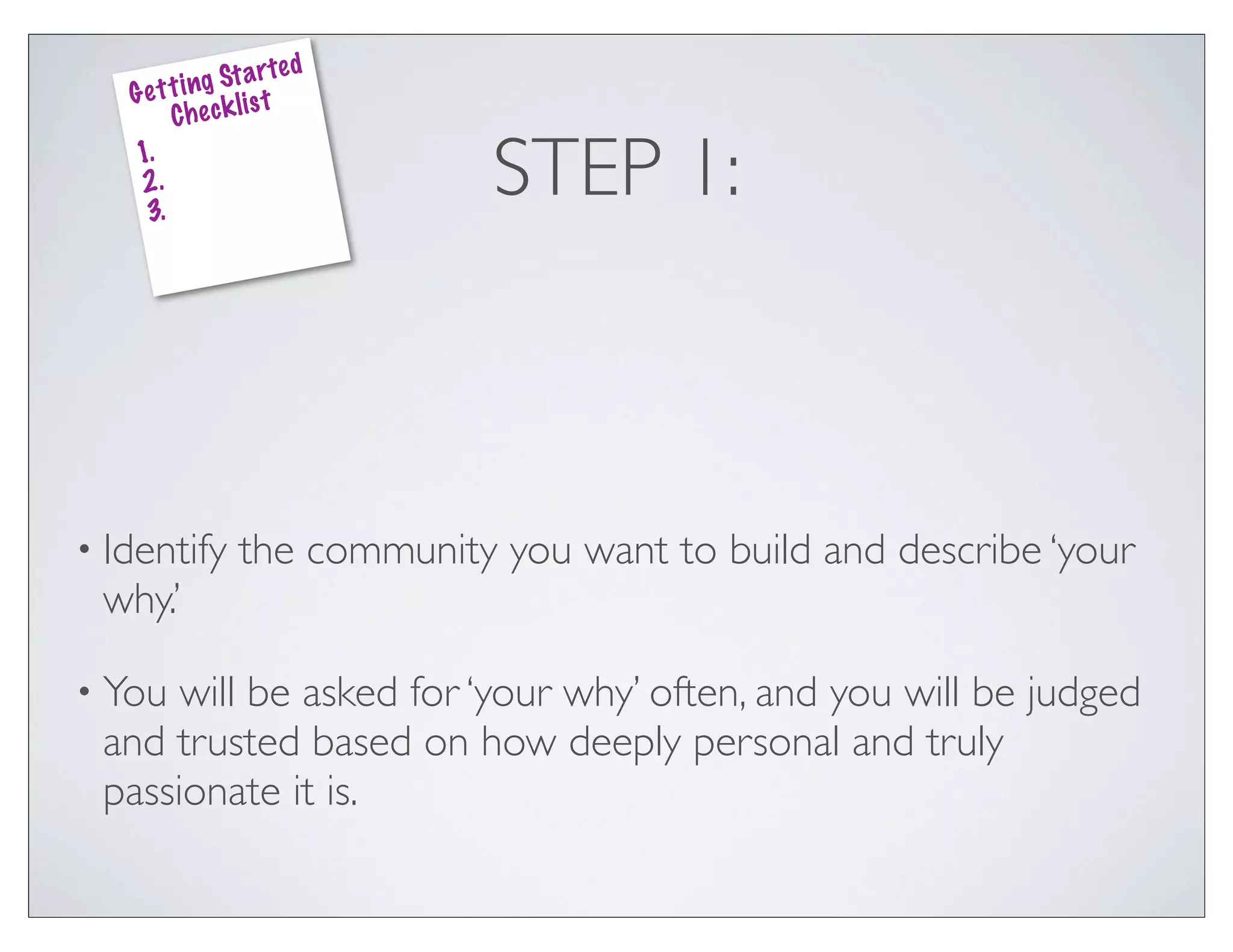 ed
              g St a rt
   G e t t i n k lis t
         Che c
    1.
    2.
     3.
                               STEP 1:



• Identify       the community you want to build and describe ‘your
 why.’

• You will be asked for ‘your why’ often, and you will be judged
 and trusted based on how deeply personal and truly
 passionate it is.
 
