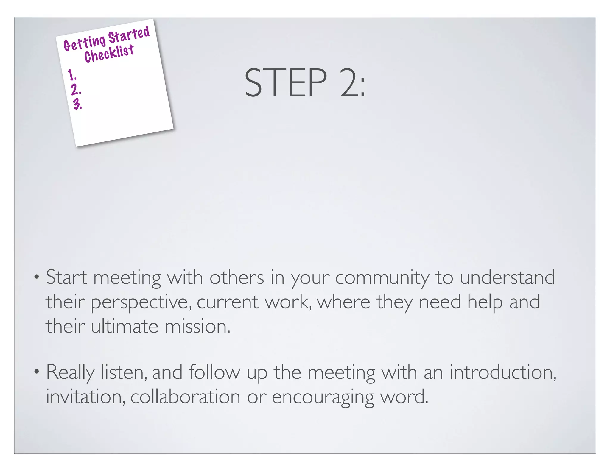 ed
               g St a rt
    G e t t i n k lis t
          Che c
    1.
    2.
     3.
                              STEP 2:



• Startmeeting with others in your community to understand
 their perspective, current work, where they need help and
 their ultimate mission.

• Really listen, and follow up the meeting with an introduction,
 invitation, collaboration or encouraging word.
 