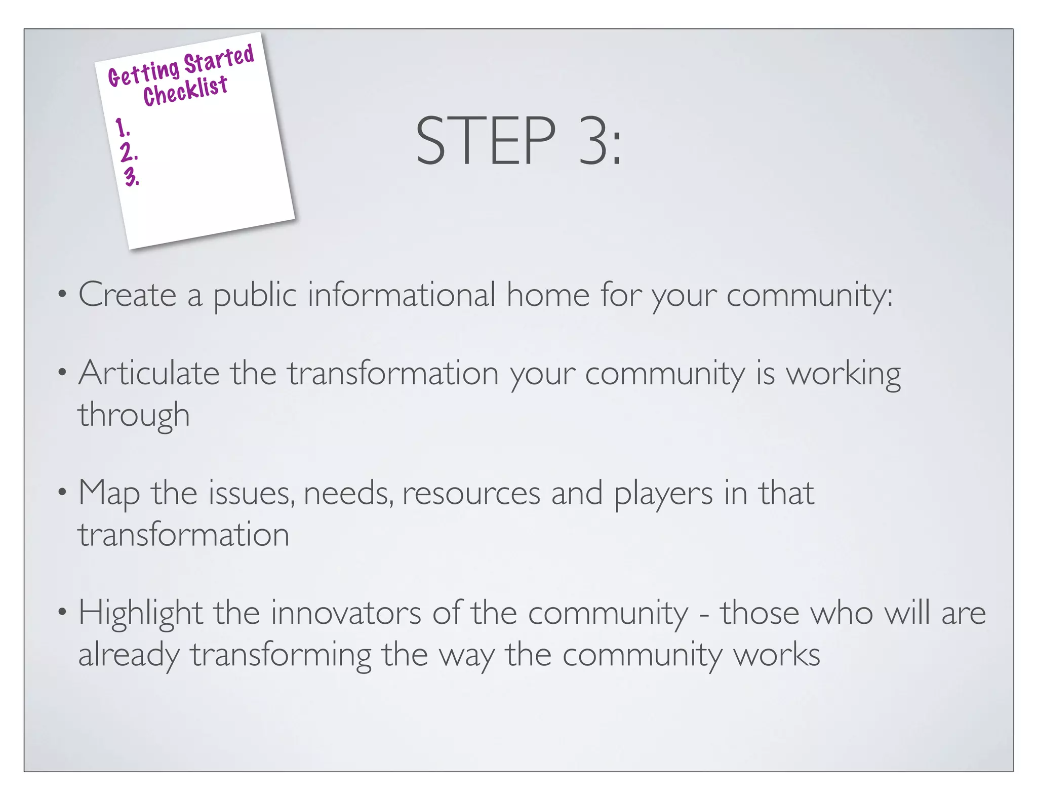 ed
               g St a rt
    G e t t i n k lis t
          Che c
    1.
    2.
     3.
                                   STEP 3:

• Create        a public informational home for your community:

• Articulate           the transformation your community is working
 through

• Map the issues, needs, resources and players in that
 transformation

• Highlightthe innovators of the community - those who will are
 already transforming the way the community works
 