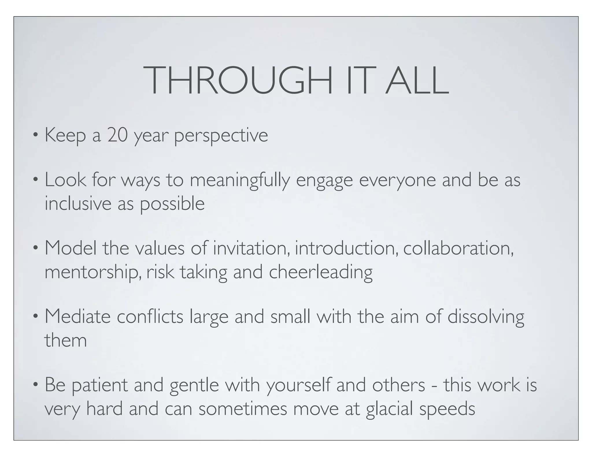THROUGH IT ALL
• Keep   a 20 year perspective

• Look  for ways to meaningfully engage everyone and be as
 inclusive as possible

• Modelthe values of invitation, introduction, collaboration,
 mentorship, risk taking and cheerleading

• Mediate   conﬂicts large and small with the aim of dissolving
 them

• Bepatient and gentle with yourself and others - this work is
 very hard and can sometimes move at glacial speeds
 