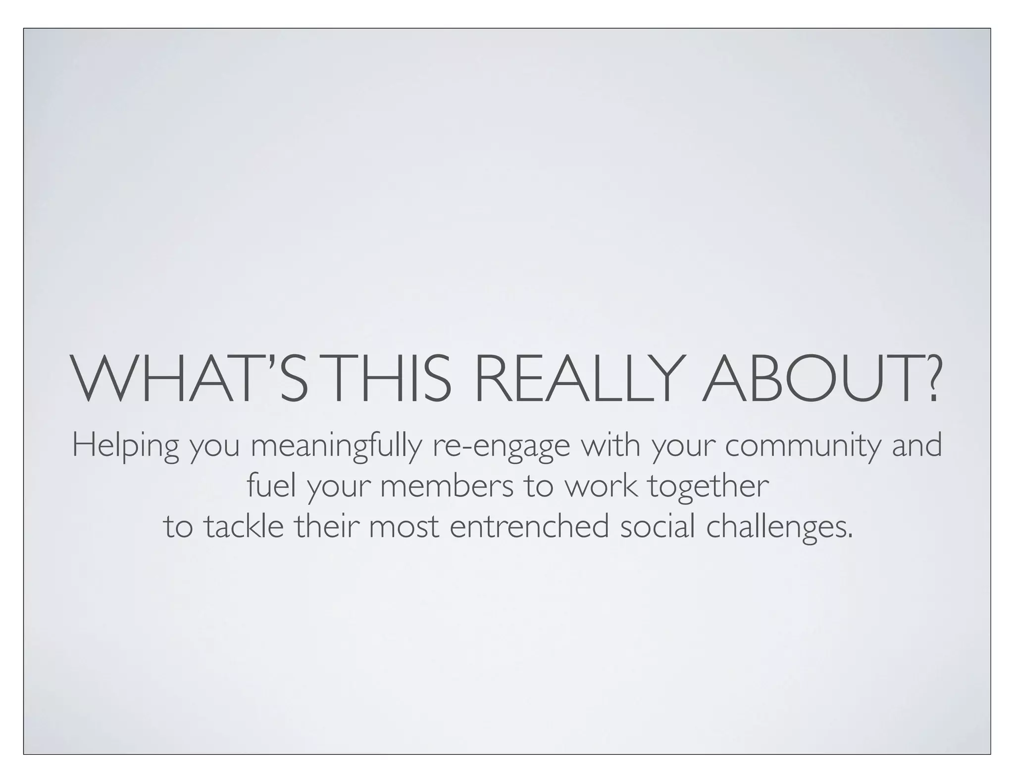 WHAT’S THIS REALLY ABOUT?
Helping you meaningfully re-engage with your community and
            fuel your members to work together
      to tackle their most entrenched social challenges.
 
