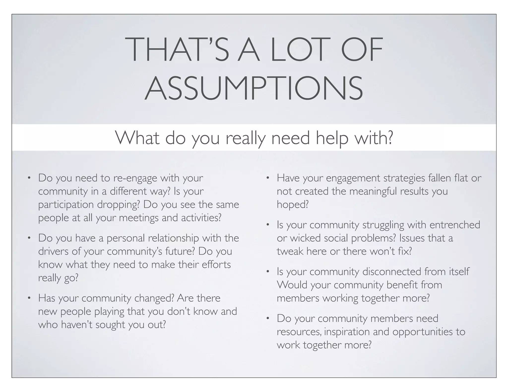 THAT’S A LOT OF
                        ASSUMPTIONS
                    What do you really need help with?
•   Do you need to re-engage with your             •   Have your engagement strategies fallen ﬂat or
    community in a different way? Is your              not created the meaningful results you
    participation dropping? Do you see the same        hoped?
    people at all your meetings and activities?
                                                   •   Is your community struggling with entrenched
•   Do you have a personal relationship with the       or wicked social problems? Issues that a
    drivers of your community’s future? Do you         tweak here or there won’t ﬁx?
    know what they need to make their efforts
                                                   •   Is your community disconnected from itself
    really go?
                                                       Would your community beneﬁt from
•   Has your community changed? Are there              members working together more?
    new people playing that you don’t know and
                                                   •   Do your community members need
    who haven’t sought you out?
                                                       resources, inspiration and opportunities to
                                                       work together more?
 