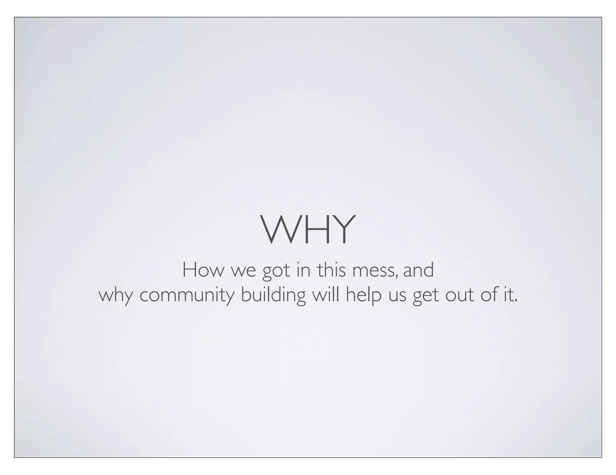 WHY
       How we got in this mess, and
why community building will help us get out of it.
 