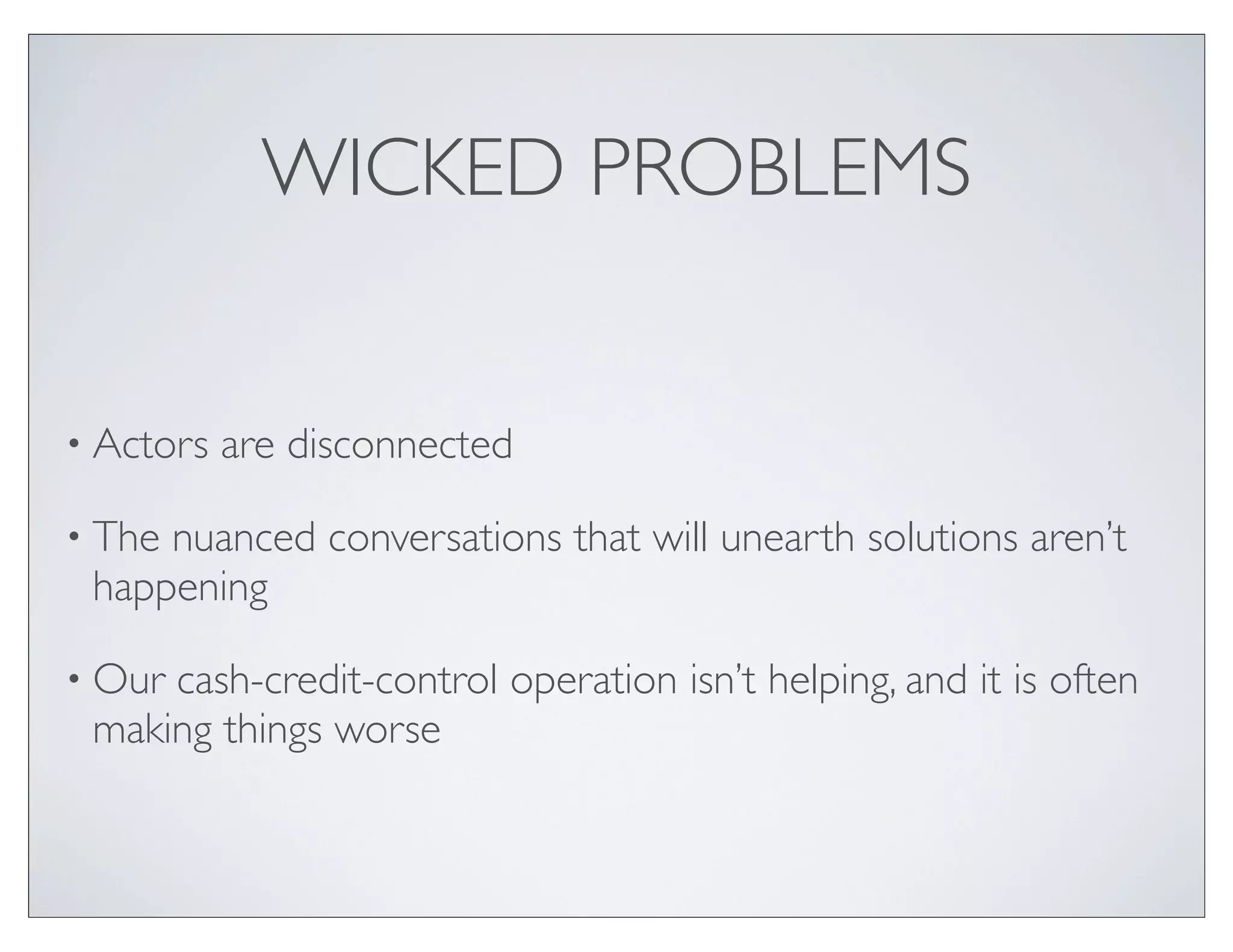 WICKED PROBLEMS


• Actors   are disconnected

• Thenuanced conversations that will unearth solutions aren’t
 happening

• Ourcash-credit-control operation isn’t helping, and it is often
 making things worse
 