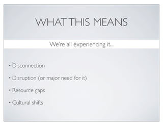 WHAT THIS MEANS
                      We’re all experiencing it...


• Disconnection

• Disruption    (or major need for it)

• Resource    gaps

• Cultural   shifts
 