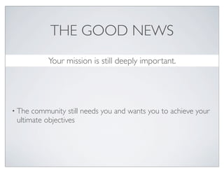 THE GOOD NEWS
           Your mission is still deeply important.


• The community still needs you and wants you to achieve your
 ultimate objectives

• Everything you and the community need for this
 transformation to the new, is already present. It just has to be
 found, fostered and unlocked.
 