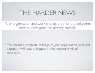 THE HARDER NEWS
Your organization and work is structured for the old game,
         and the new game has already started.



• This
     means a complete redesign of your organization, skills and
 approach will have to happen at the deepest levels of
 operation.
 