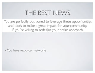 THE BEST NEWS
You are perfectly positioned to leverage these opportunities
  and tools to make a great impact for your community,
     IF you’re willing to redesign your entire approach.




• You   have resources, networks
 