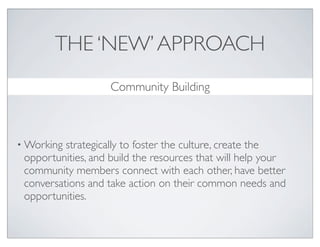 THE ‘NEW’ APPROACH
                    Community Building



• Working strategically to foster the culture, create the
 opportunities, and build the resources that will help your
 community members connect with each other, have better
 conversations and take action on their common needs and
 opportunities.
 