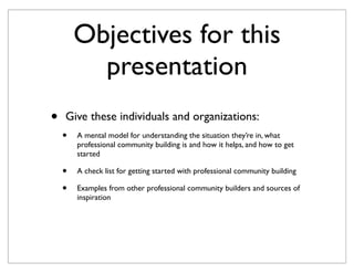 Objectives for this
          presentation
•   Give these individuals and organizations:
    •   A mental model for understanding the situation they’re in, what
        professional community building is and how it helps, and how to get
        started

    •   A check list for getting started with professional community building

    •   Examples from other professional community builders and sources of
        inspiration
 