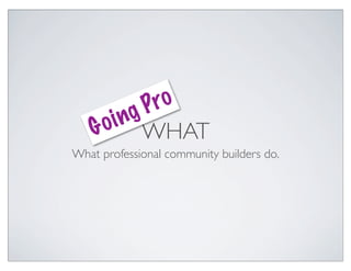gP ro
       in
    G o WHAT
What professional community builders do.
 