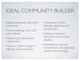 IDEAL COMMUNITY BUILDER

• Deeply
      passionate about the      • Transparent  in their
 community                       dealings, objectives and
• Forward
                                 perspectives
          looking with a 20+
 year outlook                   • Willingto lead and
• Welcoming, inclusive
                                 relinquish control when
                         and
                                 needed
 collaborative
                                • Interested
                                           in nuanced
• Thinks in systems, design +
                                 conversation and explaining
 effective communication
                                 context and emerging
 