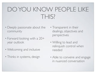 DO YOU KNOW PEOPLE LIKE
          THIS?
• Deeply
      passionate about the      • Transparent  in their
 community                       dealings, objectives and
                                 perspectives
• Forward looking with a 20+
 year outlook                   • Willingto lead and
                                 relinquish control when
• Welcoming     and inclusive    needed
• Thinks   in systems, design   • Ableto convene and engage
                                 in nuanced conversation
 