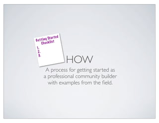 a r te d
Ge t t i ng St t
               s
     Che ck li
1.
 2.

                         HOW
 3.



        A process for getting started as
       a professional community builder
         with examples from the ﬁeld.
 